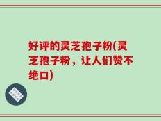 好评的灵芝孢子粉(灵芝孢子粉，让人们赞不绝口)