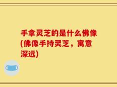 手拿灵芝的是什么佛像(佛像手持灵芝，寓意深远)