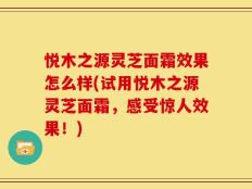 悦木之源灵芝面霜效果怎么样(试用悦木之源灵芝面霜，感受惊人效果！)