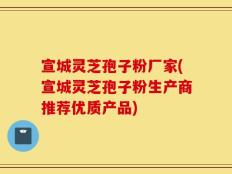 宣城灵芝孢子粉厂家(宣城灵芝孢子粉生产商推荐优质产品)