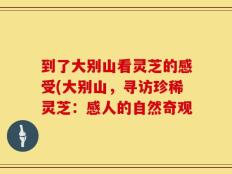 到了大别山看灵芝的感受(大别山，寻访珍稀灵芝：感人的自然奇观