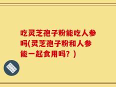 吃灵芝孢子粉能吃人参吗(灵芝孢子粉和人参能一起食用吗？)