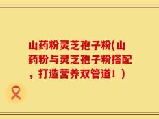 山药粉灵芝孢子粉(山药粉与灵芝孢子粉搭配，打造营养双管道！)