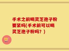 手术之前喝灵芝孢子粉要紧吗(手术前可以喝灵芝孢子粉吗？)