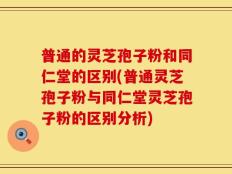 普通的灵芝孢子粉和同仁堂的区别(普通灵芝孢子粉与同仁堂灵芝孢子粉的区别分析)