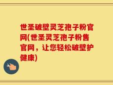 世圣破壁灵芝孢子粉官网(世圣灵芝孢子粉售官网，让您轻松破壁护健康)