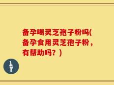 备孕喝灵芝孢子粉吗(备孕食用灵芝孢子粉，有帮助吗？)