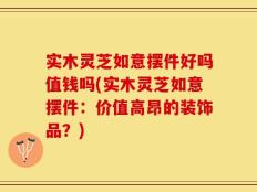 实木灵芝如意摆件好吗值钱吗(实木灵芝如意摆件：价值高昂的装饰品？)