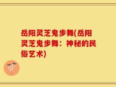 岳阳灵芝鬼步舞(岳阳灵芝鬼步舞：神秘的民俗艺术)