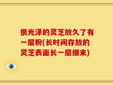 很光泽的灵芝放久了有一层粉(长时间存放的灵芝表面长一层细末)