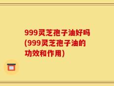 999灵芝孢子油好吗(999灵芝孢子油的功效和作用)