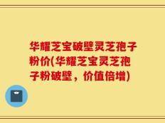 华耀芝宝破壁灵芝孢子粉价(华耀芝宝灵芝孢子粉破壁，价值倍增)