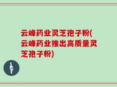 云峰药业灵芝孢子粉(云峰药业推出高质量灵芝孢子粉)