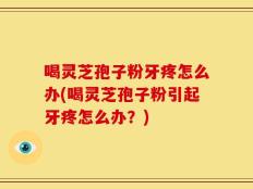 喝灵芝孢子粉牙疼怎么办(喝灵芝孢子粉引起牙疼怎么办？)