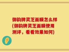 御韵牌灵芝面膜怎么样(御韵牌灵芝面膜使用测评，看看效果如何)