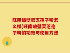 旺隆破壁灵芝孢子粉怎么样(旺隆破壁灵芝孢子粉的功效与使用方法
