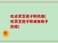 吃点灵芝孢子粉抗癌(吃灵芝孢子粉或有助于抗癌)