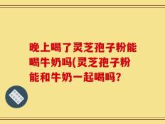 晚上喝了灵芝孢子粉能喝牛奶吗(灵芝孢子粉能和牛奶一起喝吗？