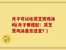 月子可以吃灵芝煲鸡汤吗(月子餐搭配：灵芝煲鸡汤是否适宜？)