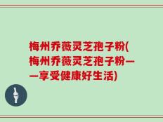 梅州乔薇灵芝孢子粉(梅州乔薇灵芝孢子粉——享受健康好生活)