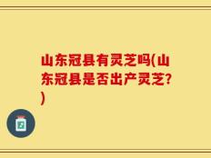山东冠县有灵芝吗(山东冠县是否出产灵芝？)