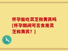 怀孕能吃灵芝和黄芪吗(怀孕期间可否食用灵芝和黄芪？)