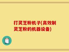 打灵芝粉机子(高效制灵芝粉的机器设备)