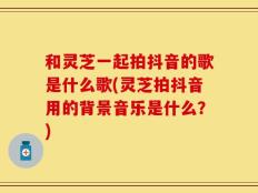 和灵芝一起拍抖音的歌是什么歌(灵芝拍抖音用的背景音乐是什么？)