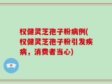 权健灵芝孢子粉病例(权健灵芝孢子粉引发疾病，消费者当心)