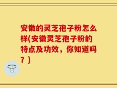 安徽的灵芝孢子粉怎么样(安徽灵芝孢子粉的特点及功效，你知道吗？)