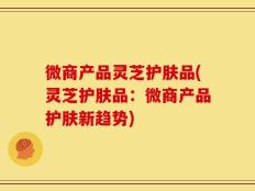 微商产品灵芝护肤品(灵芝护肤品：微商产品护肤新趋势)
