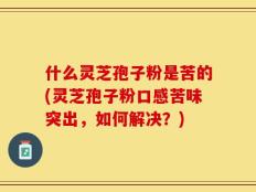 什么灵芝孢子粉是苦的(灵芝孢子粉口感苦味突出，如何解决？)