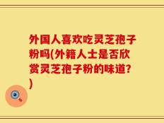外国人喜欢吃灵芝孢子粉吗(外籍人士是否欣赏灵芝孢子粉的味道？)