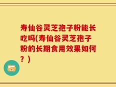 寿仙谷灵芝孢子粉能长吃吗(寿仙谷灵芝孢子粉的长期食用效果如何？)