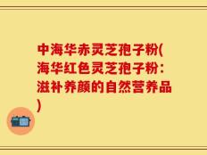 中海华赤灵芝孢子粉(海华红色灵芝孢子粉：滋补养颜的自然营养品)