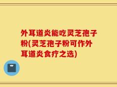 外耳道炎能吃灵芝孢子粉(灵芝孢子粉可作外耳道炎食疗之选)