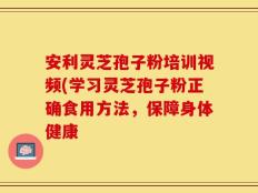 安利灵芝孢子粉培训视频(学习灵芝孢子粉正确食用方法，保障身体健康