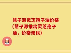 慧子源灵芝孢子油价格(慧子源推出灵芝孢子油，价格亲民)