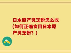 日本原产灵芝粉怎么吃(如何正确食用日本原产灵芝粉？)