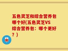 五色灵芝和综合营养包哪个好(五色灵芝VS综合营养包：哪个更好？)