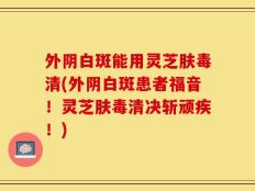 外阴白斑能用灵芝肤毒清(外阴白斑患者福音！灵芝肤毒清决斩顽疾！)