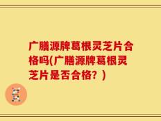 广膳源牌葛根灵芝片合格吗(广膳源牌葛根灵芝片是否合格？)