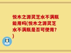 悦木之源灵芝水不满瓶能用吗(悦木之源灵芝水不满瓶是否可使用？)
