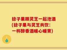 捻子果跟灵芝一起泡酒(捻子果与灵芝共饮：一杯醇香酒暖心暖胃)