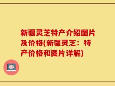 新疆灵芝特产介绍图片及价格(新疆灵芝：特产价格和图片详解)