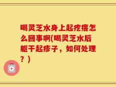 喝灵芝水身上起疙瘩怎么回事啊(喝灵芝水后躯干起疹子，如何处理？)