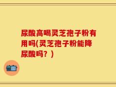 尿酸高喝灵芝孢子粉有用吗(灵芝孢子粉能降尿酸吗？)