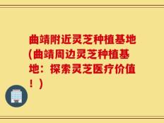 曲靖附近灵芝种植基地(曲靖周边灵芝种植基地：探索灵芝医疗价值！)