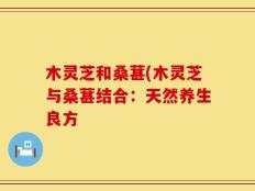 木灵芝和桑葚(木灵芝与桑葚结合：天然养生良方