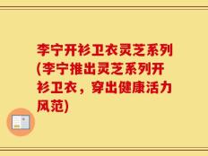 李宁开衫卫衣灵芝系列(李宁推出灵芝系列开衫卫衣，穿出健康活力风范)